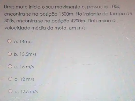 Uma moto inicia o seu movimento e passados 100s.
encontra-s na posição 1500m.No instante de tempo de
300s , encontra-se na posição 4200m . Determine a
velocidade média da moto,em m/s
a. 14m/s
b. 13,5m/s
C. 15m/s
d. 12m/s
e 12,5m/s