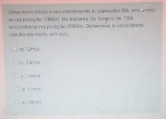 Uma moto inicia o seu movimento e passados 50s encontra-
se na posição 1000m.No instante de tempo de 150s,
encontra-se no posição 2200m Determine o velocidade
média da moto em m/s
12m/s
b 13m/s
C. 14m/s
d 11m/s
10m/s