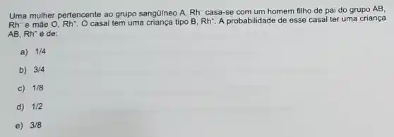 Uma mulher pertencente ao grupo sangüineo A, Rh^- casa-se com um homem filho de pai do grupo AB,
Rh-e mãe 0, Rh^+ O casal tem uma criança tipo B, Rh^+ A probabilidade de esse casal ter uma criança
AB, Rh^+ é de:
a) 1/4
b) 3/4
c) 1/8
d) 1/2
e) 3/8