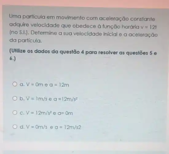 Uma particula em movimento com aceleração constante
adquire velocidade que obedece à função horária
v=12t
(no S.I.). Determine a sua velocidade inicial e a aceleração
da particula.
(Utilize os dados da questão 4 para resolver as questōes 5 e
6.)
a. V=0m e a=12m
b. V=1m/s e a=12m/s^2
C V=12m/s^2ea=0m
d V=0m/seq=12m/s2