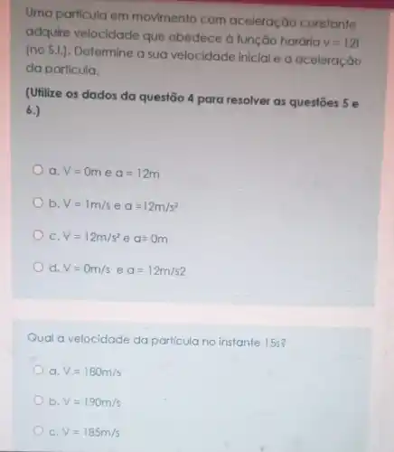 Uma particula em movimento com aceleração constante
adquire velocidade que obedece à função horária
v=12t
(no S.I.). Determine a sua velocidade inicial e a aceleração
da partícula.
(Utilize os dados da questão 4 para resolver as questōes 5 e
6.)
a. V=0m e a=12m
b. V=1m/s e a=12m/s^2
C V=12m/s^2eq=0m
d V=0m/seq=12m/s2
Qual a velocidade do particula no instante 15s?
a. V=180m/s
b. V=190m/s
C. V=185m/s