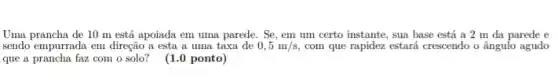 Uma prancha de 10 m está apoiada em uma parede. Se, em um certo instante, sua base está a 2 m da parede e
sendo empurrada em direção a esta a uma taxa de 0,5m/s com que rapidez estará crescendo o ângulo agudo
que a prancha faz com o solo? (1.0 ponto)