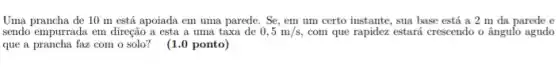 Uma prancha de 10 m está apoiada em uma parede. Se, em um certo instante, sua base está a 2 m da parede e
sendo empurrada em direção a esta a uma taxa de 0,5m/s, com que rapidez estará crescendo o ângulo agudo
que a prancha faz com o solo? (1.0 ponto)