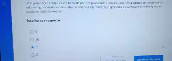 Uma proposição composta Pé formada por três proposições simples , cada uma podendo ser valorada com
valores lógicos verdadeiro ou falso Selecione a alternativa que apresenta a quantidade de linhas que esta
tabela verdade deverá ter.
Escolha sua resposta:
4
16.
C 8.
3.