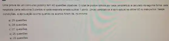 Uma prova de um concurso público tem 40 questões objetivas. O total de pontos obtidos por cada candidato(a) é calculado da seguinte forma: cada
resposta certa adiciona 3 pontos e cada resposta errada subtrai 1 ponto Um(a) candidato/a) é aprovado(a se obtiver 60 ou mais pontos. Nestas
condições, a aprovação ocorre quando os acertos forem de, no minimo,
a) 29 questōes
b) 28 questōes
c) 27 questōes
d) 26 questões
e) 25 questōes