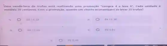 Uma v ende dora de tr ufas está realiz ando uma prom 0ção "com pre 4 e leve 6'' . Cada unid lade é
vend lida 7 ocen tavo s. Com a pro moc ão, qu anto um cli ente econ omiza rá ao levar 25 trufas?
1)
RS14,70
RS11,90
3)
RS17,50
RS5,60