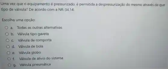 Uma vez que o equipamento é pressurizado é permitida a despressurização do mesmo através de que
tipo de válvula? De acordo com a NR-34.14:
Escolha uma opção:
a. Todas as outras alternativas
b. Válvula tipo gaveta
c. Válvula de comporta
d. Válvula de bola
e. Válvula globo
f. Válvula de alívio do sistema
g. Válvula pneumática