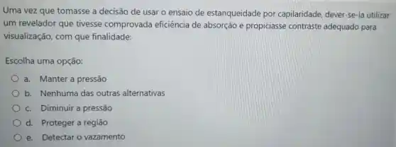 Uma vez que tomasse a decisão de usar o ensaio de estanqueidade por capilaridade dever-se-ia utilizar
um revelador que tivesse comprovada eficiência de absorção e propiciasse contraste adequado para
visualização com que finalidade:
Escolha uma opção:
a. Manter a pressão
b. Nenhuma das outras alternativas
c. Diminuir a pressão
d. Proteger a regiāo
e. Detectar o vazamento