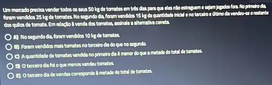 Ummercado precisa vender todososcousEo lsdetonatesem tresdias parague elesntoestregreme
formvendidos25kgde tomates No segundo dia form vendidos 15 kgda guantidade inkilal enotercetro secrestants
dos quiles de tomate.Em claçãoã venda dos tomates assinate a clternativa cervitas
A) Nosegundo dia foram vendidos 10 kgde tomates
E) Foram vendidos mas temates notercelro dia doque nosegunda.
(1) Aquantidade de tomates vendida no primeirodia 6 menor doque a metade dototal de tomatos
(1) Oterceiro dia fol oque menos vendeu tomates.
E) O terceiro dia devendas corresponde a motade dototal de tomatos