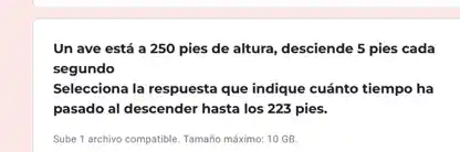 Un ave está a 250 pies de altura desciende 5 pies cada
segundo
Selecciona la respuesta que indique cuánto tiempo ha
pasado al descender hasta los 223 pies.
Sube 1 archivo compatible Tamaño máximo: 10 GB