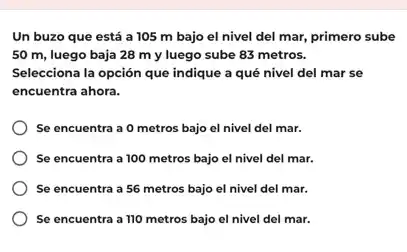 Un buzo que está a 105 m bajo el nivel del mar,primero sube
50 m, luego baja 28 m y luego sube 83 metros.
Selecciona la opción que indique a qué nivel del mar se
encuentra ahora.
Se encuentra a 0 metros bajo el nivel del mar.
Se encuentra a 100 metros bajo el nivel del mar.
Se encuentra a 56 metros bajo el nivel del mar.
Se encuentra a 110 metros bajo el nivel del mar.