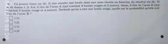 Un joueur lance un dé. II tire ensuite une boule dans une urne choisie en fonction du résultat du dê.. Si
le dê donne 1 , 2,3,4,il tire de l'urne A (qui contient 3 boules rouges et 2 noires), sinon, il tire de l'urne B (qui
contient 5 boules rouge et 4 noires). Sachant qu'on a tiré une boule rouge, quelle est la probabilité qu'elle soit
you de l'urne B ?
0,52
0,32
0.72
0.92