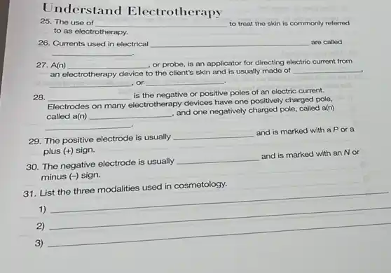 Understand Electrother apy
25. The use of __ to treat the skin is commonly referred
to as electrotherapy.
26. Currents used in electrical __ are called
__
27. A(n) __ , or probe, is an applicator for directing electric current from
an electrotherapy device to the client's skin and is usually made of
__
__ ,or __ .
28. __
is the negative or positive poles of an electric current.
Electrodes on many electrotherapy devices have one positively charged pole,
called a(n) __
and one negatively charged pole, called a(n)
__
29. The positive electrode is usually
__
and is marked with a Por a
plus (+) sign.
30. The negative electrode is usually
__
and is marked with an Nor
minus (-) sign.
31. List the three modalities used in cosmetology.
1)
2)
__
3)