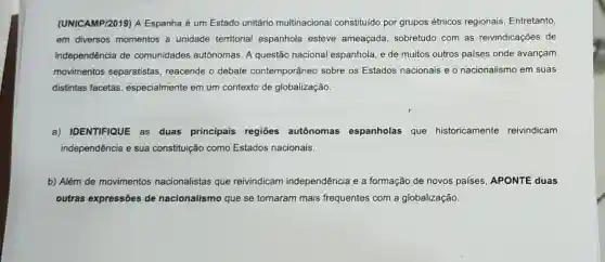 (UNICAMP/2019) A Espanha é um Estado unitário multinacional constituído por grupos étnicos regionais Entretanto,
em diversos momentos a unidade territorial espanhola esteve ameaçada, sobretudo com as reivindicações de
independência de comunidades autônomas A questão nacional espanhola, e de muitos outros países onde avançam
movimentos separatistas reacende o debate contemporâneo sobre os Estados nacionais e o nacionalismo em suas
distintas facetas especialmente em um contexto de globalização.
a) IDENTIFIQUE as duas principais regiōes autônomas espanholas que historicamente reivindicam
independência e sua constituição como Estados nacionais.
b) Além de movimentos nacionalistas que reivindicam independência e a formação de novos países, APONTE duas
outras expressões de nacionalismo que se tornaram mais frequentes com a globalização.