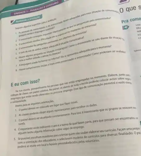 UNIDADE 1. TR ABAL HOE CONSUMO
Avaliando a produção
guagem verbal elinguagem corporatif
Seguem algumas sugestoes para a avaliação. 1. As posturas do entrevistador e do entrevistado foram adequadas para essa situação de comunicacile.
2. Oentrevistado consegulu emperobjetivamente ao que for perguntado pelo entrevistador?
responder objectivenmentar no momento da entrevista?
4. Oentrevistador fer perguntass pertinentes aos objetivos da entrevista?
5. Otom de vot de ambos esteve adequado situação comunicativa?
6. Houve alguma pergunta ou situação embaraçosa? Como o entrevistado se saiu diante da situação?
seria a melhor atitude a adotar na situação?
7. Alinguagem usada foi formal ou informal? Ela se apresentou adequada para o momento?
8. Houve cumprimentos inicials e finais entre entrevistador e entrevistado? Como poderiam ser avaliadog
E eu com isso?
Na sua escola, provavelmente há pessoas que nào estão empregadas no momento.Elabore, junto com.
colegas de classe, um painel coletivo. No painel os alunos de toda a escola poderão colocar avisos
empregos que estáo sendo offerecidos ou procurar emprego Esse tipo de comunicação permitira a voces vages
a solidariedade.
Atente para as seguintes orientaçóes.
1. Opainel deverá ser colocado em lugar que fique visivel.
2. As classes poderão eleger alguns representantes para recolher os dados.
3. Opainel deverá ser atualizado constantemente.Para isso é interessante que os grupos se revezem nes
tarefa.
4. Eimportante vocés indicaremo ano e a turma da qual fazem parte, para que possam ser encontrados,có
alguém tenha alguma informação sobre vagas de emprego.
5. Sepossivel, escolham monitores para orientar quem não souber elaborar seu curriculo Façam uma pesquis
com a orientação dos educadores, e selecionem modelos de curriculos para diversas finalidades. O grup
poderá se reunir em local e horário preestabelecidos pelos voluntários.
Pra come