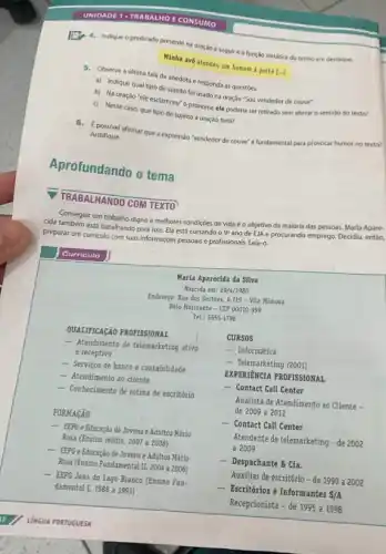 UNIDADE 1	E CONSUMO
4. Indique o predicado presente na oração a seguire a função sintática do termo em destaque.
Minha avó atendeu um homem a porta [...]
5. Observe a ultima fala da anedota e responda as questoes.
a) Indique qual tipo de sujeito foi usado na oração "Sou vendedor de couve".
b) Na oraçáo "ele esclareceu" o pronome ele poderia ser retirado sem alterar o sentido do texto?
c) Nesse caso, que tipo de sujeito a oração teria?
6.possivel afirmar que a expressão 'vendedor de couve e fundamental para provocar humor no texto?
Justifique.
Aprofundando o tema
TRABALHANDO COM TEXTO
Conseguir um trabalho digno e melhores condiçôes de vida é o objetivo da maioria das pessoas.Maria Apare-
cida também está batalhando para isso. Ela está cursando o 9^2
ano de EJA e procurando emprego. Decidiu, então,
preparar um curriculo com suas informaçóes pessoais e profissionais. Leia-o.
Curriculo
Maria Aparecida da Silva
Nascida em: 29/4/1980
Endereço: Rua dos Sertóes.6.719 - Vila Mimosa
Belo Horizonte - CEP 00010-999
Tel.: 5555-1798
QUALIFICAçãO PROFISSIONAL
- Atendimento de telemarketing ativo
e receptivo
- Serviços de banco e contabilidade
- Atendimento ao cliente
- Conhecimento de rotina de escritório
FORMAGÃO
- EEPG e Educaçǎo de Jovens e Adultos Mário
Rosa (Ensino médio, 2007 a 2008)
- EEPG e Educação de Jovens e Adultos Mário
Rosa (Ensino Fundamental II 2004 a 2006)
- EEPG João do Lago Branco (Ensino Fun-
damental I, 1988 a 1991)
CURSOS
- Informática
- Telemarketing (2001)
EXPERIENCIA PROFISSIONAL
- Contact Call Center
Analista de Atendimento ao Cliente -
de 2009 a 2012
- Contact Call Center
Atendente de telemarketing -de 2002
a 2009
- Despachante & Cia.
Auxiliar de escritório -de 1999 a 2002
- Escritórios e Informantes S/A
Recepcionista - de 1995 a 1998