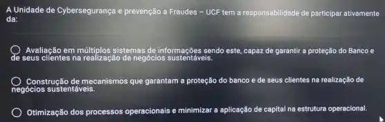 A Unidade de Cybersegurança e prevenção a Fraudes - UCF tem a responsabilidad de participar ativamente
da:
Avaliação em múltiplos sistemas de informações sendo este, capaz de garantir a proteção do Banco e
de seus clientes na realização de negócios sustentáveis.
Construçã de mecanismos que garantam a proteção do banco e de seus clientes na realização de
negócios sustentáveis.
Otimização dos processos operacionais e minimizar a aplicação de capital na estrutura operacional.