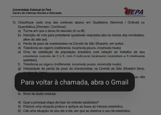 Universidade Estadual do Para
Centro de Ciencias Sociais e Educaçǎo
3) Classifique cada uma das variáveis abaixo em Qualitativa (Nominal / Ordinal)ou
Quantitativa (Discreta / Continua);
a) Turma em que o aluno foi alocado (A ou B):
b) Intenção de voto para presidente (possiveis respostas são as nomes dos candidatos,
além de nǎo sel).
c) Perda de peso de maratonistas na Corrida de São Silvestre, em quilos.
d) Tolerância ao cigarro (indiferente, incomoda pouco, incomoda muito)
e) Grau de satisfação da população brasileira com relação ao trabalho de seu
presidente (valores de na5. com D. indicando totalmonte ineatisfaito a 5 intalmente
satisfeito).
1) Tolerancia ao cigarro (inditerente incomoda pouco, incomoda multb)
g) Intensidade da perda de peso de maratonistas na Comda do São Silvestre (leve
Para voltar à chamada , abra o Gmail
k) Nivel da lesão medular.
4) Qual a principal etapa da fase do método estatistico?
5) Elabore uma situaçǎo pratica e aplique as fases do método estatistico.
6) Cite uma situação do seu dia a dia, em que se observa o uso da estatistica.