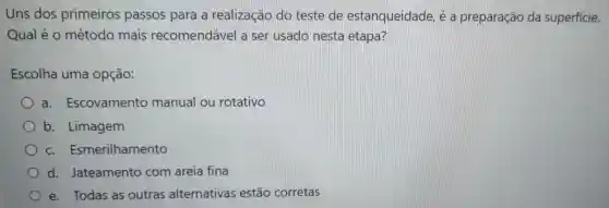 Uns dos primeiros passos para a realização do teste de estanqueidade é a preparaçãc da superfície.
Qual é 0 método mais recomendável a ser usado nesta etapa?
Escolha uma opção:
a. Escovamento manual ou rotativo
b. Limagem
C.Esmerilhamento
d.Jateamento com areia fina
e. Todas as outras alternativas estão corretas