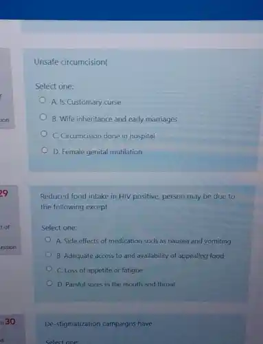 Unsafe circumcision(
Select one:
A. Is Customary curse
B. Wife inheritance and early marriages
C. Circumcision done in hospital
D. Female genital mutilation
Reduced food intake in HIV positive, person may be due to
the following except
Select one:
A. Side effects of medication such as nausea and vomiting
B. Adequate access to and availability of appealing food
C. Loss of appetite or fatigue
D. Painful sores in the mouth and throat
De-stigmatization campaigns have
Select one: