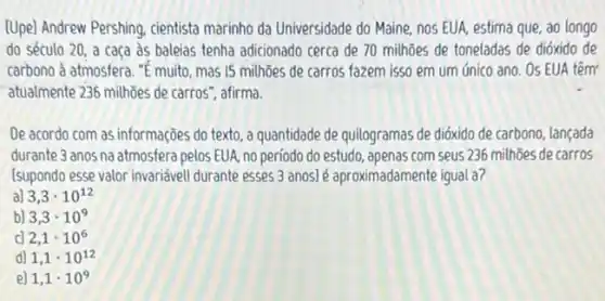 (Upe) Andrew Pershing, cientista marinho da Universidade do Maine, nos EUA, estima que, ao longo
do século 20, a caça às baleias tenha adicionado cerca de 70 milhoes de toneladas de dióxido de
carbono à atmosfera."E muito, mas 15 milhoes de carros fazem isso em um único ano Os EUA têm
atualmente 236 milhões de carros", afirma.
De acordo com as informações do texto, a quantidade de quilogramas de dióxido de carbono, lançada
durante 3 anos na atmosfera pelos EUA, no período do estudo, apenas com seus 236 milhōes de carros
Isupondo esse valor invariével durante esses 3 anos)é aproximadamente igual a?
a) 3,3cdot 10^12
b) 3,3cdot 10^9
c 2,1cdot 10^6
d) 1,1cdot 10^12
e] 1,1cdot 10^9