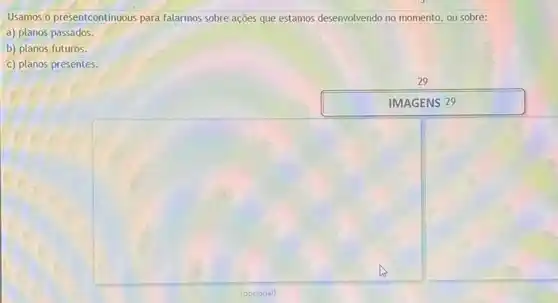 Usamos o presentcontinuous para falarmos sobre ações que estamos desenvolvendo no momento ou sobre:
a) planos passados.
b) planos futuros.
c) planos presentes.
29
IMAGENS 29
square