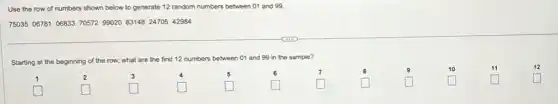 Use the row of numbers shown below to generate 12 random numbers between 01 and 99.
75035 06781 06833 70572 99020 83148 24705 42984
Starting at the beginning of the row, what are the first 12 numbers between 01 and 99 in the sample?
1	2	3	4	5	6	7	8	9	10	11	12
generation
generation square 	square 	square 	square 	square 	square