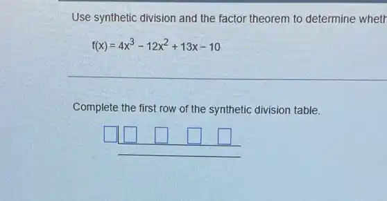 Use synthetic division and the factor theorem to determine wheth
f(x)=4x^3-12x^2+13x-10
Complete the first row of the synthetic division table.
square  square 	square