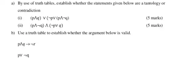 a) By use of truth tables, establish whether the statements given below are a tantology or
contradiction
(i) (pwedge q)vee (neg pvee (pwedge neg q)
(5 marks)
(ii) . (pwedge neg q)wedge (neg pvee q)
(5 marks)
b) Use a truth table to establish whether the argument below is valid.
pwedge qarrow neg r
pVneg q