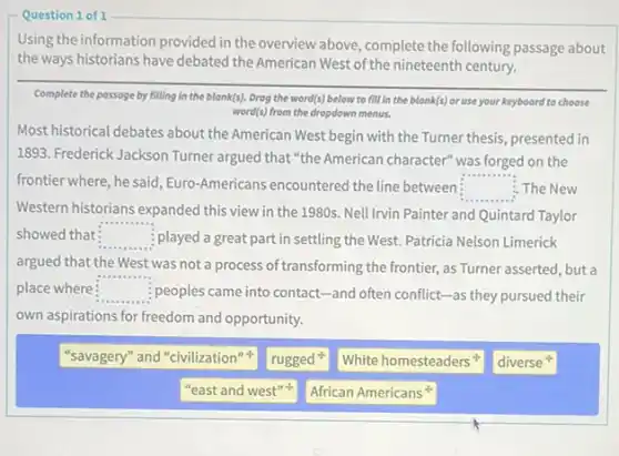 Using the information provided in the overview above complete the following passage about
the ways historians have debated the American West of the nineteenth century.
Complete the passage by filling in the blank(s).Drog the word(s) below to fill in the blonk(s) or use your keyboard to choose
word(s) from the dropdown menus.
Most historical debates about the American West begin with the Turner thesis.presented in
1893. Frederick Jackson Turner argued that "the American character" was forged on the
frontier where, he said Euro-Americans encountered the line between: The New
Western historians expanded this view in the 1980s.Nell Irvin Painter and Quintard Taylor
square 
showed that square  played a great part in settling the West.Patricia Nelson Limerick
argued that the West was not a process of transforming the frontier, as Turner asserted, but a
place where square  : peoples came into contact -and often conflict-as they pursued their
own aspirations for freedom and opportunity.
"savagery" and "civilization"
rugged
White homesteaders
diverse
"east and west"
African Americans