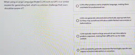 When using a Large Language Model (LLM) such as GPT-4 or similar
models for generating text what is a common challenge that users
should be aware of?
LLMs often produce overly simplistic language, making them
unsuitable for professional use.
LLMs can generate coherent and contextually appropriate text,
) but they may sometimes introduce subtle factual inaccuracies or
hallucinations.
LLMs typically require a large amount of real time data to
produce responses, making them difficult to use for static
content.
LLMs consistently generate responses that are highly specific and
require no human intervention or correction.