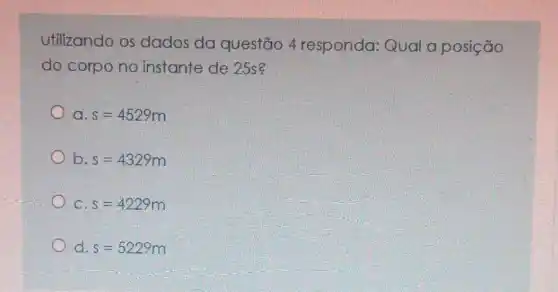 Utilizando os dados da questão 4 responda: Qual a posição
do corpo no instante de 25s?
a s=4529m
b. s=4329m
C. s=4229m
d. s=5229m