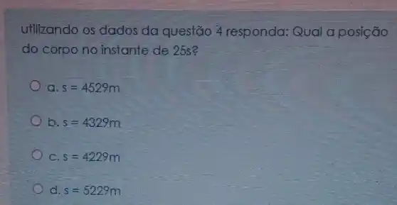 Utilizando os dados da questão 4 responda:Qual a posição
do corpo no instante de 25s?
a s=4529m
b s=4329m
C. s=4229m
d s=5229m