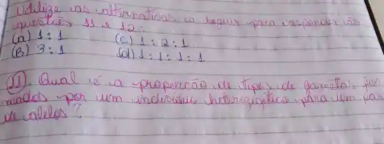 Utilize us alternativas a seguir para responsaic cis questries is e 12 :
(a) 1: 1 
(b) 3: 1 
(c) 1: 2: 1 
(d) 1: 1: 1: 1 
(1). Qual é a proporcáo de tipos de gametas for mados por um indicriduic heterozigotico para um par de calelos?