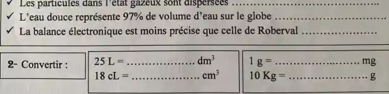 V Les particules dans l'etat gazeux sont dispersees __
√ L'eau douce représente 97%  de volume d' eau sur le globe ....... __
La balance électronique est moins précise que celle de Roberval __
2- Convertir :
25L=ldots ldots ldots ldots ldots dm^3
18cL=ldots ldots ldots ldots cm^3
1g=ldots ldots ldots ldots ldots ldots mg
10Kg=ldots ldots ldots ldots ldots ldots gg