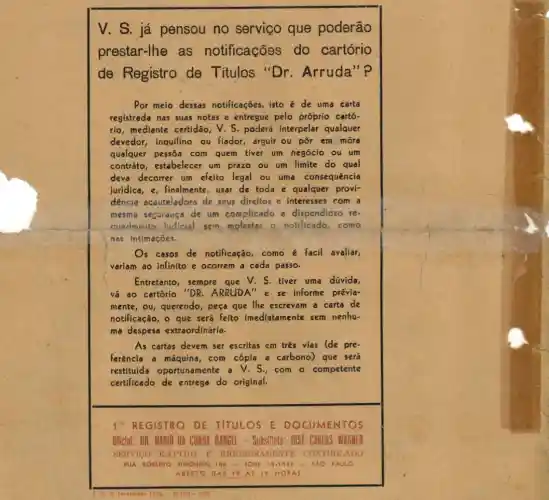 V. S. já pensou no serviço que poderão
prestar-lhe as notificações do cartório
de Registro de Titulos "D r. Arruda"?
Por meio dessas notificações, isto é de uma carta
registrada nas suas notas e entregue pelo próprio cartó-
rio, mediante certidão,V. S. poderá interpelar qualquer
devedor, inquilino ou fiador, arguir ou pôr em móra
qualquer pessôa com quem tiver um negócio ou um
contráto, estabelecer um prazo ou um limite do qual
deva decorrer um efeito legal ou uma consequência
juridica, varepsilon _(1) finalmente, usar de toda e qualquer provi-
dencia acauteladora de seus direitos e interesses com a
mesma seguiduça de um complicado e dispendioso re
merimento judicial sem molestar o notificado . como
nes intimaçōes.
is casos de notificação como é facil avaliar,
variam ao infinito e ocorrem a cada passo.
Entretanto, sempre que V. S. tiver uma dúvida,
vá ao cartório ''DR. , ARRUDA" e se informe prévia-
mente, Ou, querendo, peça que lhe escrevam a carta de
notificação, o que seré feito imediatamente sem nenhu-
ma despesa extraordinária.
As cartas devem ser escritas em três vias (de pre-
Ferência a máquina, com cópia a carbono) que será
restituida oportunamente a V.S.com o competente
certificado de entrega do original.
1. REGISTRO DE TITULOS E I DOCUMENTOS
Oficial: OR. MARIO DA CUNHA RAMGEL. Substituto: 10SF C OS WAGNER
SERVICO RAPIDO E RIGOROSAMENTE CO CONTHOLADO
RUA ROBERTO SIMONSEN, 106 - FONE 33.1935 SÁO PAULO
ABERT DAS HORAS