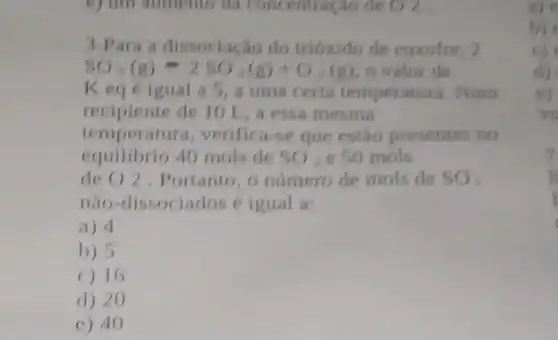 v) um aumento da Concentração de O 2
3-Para a dissociação do trióxido de enxofre . 2
5O_(3)(g)=25O_(2)(g)+O_(2)(g)
Keg éigual a 5, a uma certa temperatura. Num
recipiente de 10 L,a essa mesma
temperatura, verifica se que estão presentes no
equilibrio 40 mols de SO_(2) e 50 mols
de O 2 . Portanto, o número de mols de SO_(3)
nào-dissociados (igual a:
a) 4
b) 5
C) 16
d) 20
c) 40
a)
b)
c)
d)
e)
ve