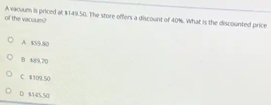 A vacuum is priced at 149.50. The store offers a discount of 40%  What is the discounted price
of the vacuum?
A 59.80
B 89.70
o
C 109.50
D 145.50