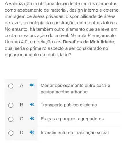 A valorização imobiliaria depende de muitos elementos,
como acabamento de material, design interno e externo.
metragem de áreas privadas , disponibilidade de áreas
de lazer.tecnologia da construção, entre outros fatores.
No entanto, há também outro elemento que se leva em
conta na valorização do imóvel. Na aula Planejamento
Urbano 4.0, em relação aos Desafios da Mobilidade,
qual seria o primeiro aspecto a ser considerado i no
equacionamento da mobilidade?
Menor deslocamento entre casa e
equipamentos urbanos
4) Transporte público eficiente
4) Praçase parques agregadores
Investimento em habitação social