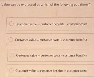 Value can be expressed as which of the following equations?
Customer value=customer benefits - customer costs
Customer value=customer costs + customer benefits
Customer value=customer costs - customer benefits
Customer value=customer benefits times customer costs