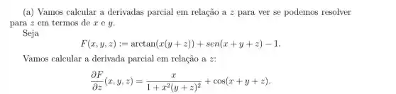 (a) Vamos calcular a derivadas parcial em relação a z para ver se podemos resolver
para 2 em termos dexey.
Seja
F(x,y,z):=arctan(x(y+z))+sen(x+y+z)-1
Vamos calcular a derivada parcial em relação a z:
(partial F)/(partial z)(x,y,z)=(x)/(1+x^2)(y+z)^(2)+cos(x+y+z)