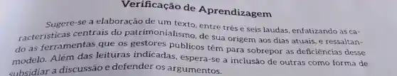 Verificação de Aprendizagem
Sugere-se a elaboração de um texto, entre três e seis laudas, enfatizando as ca-
racteristicas centrais do patrimonialismo , de sua origem aos dias atuais, e ressaltan-
do as ferramentas que os gestores públicos têm para sobrepor as deficiências desse
modelo. Além das leituras indicadas espera-se a inclusão de outras como forma de
subsidiar a discussão e defender os argumentos.