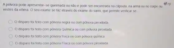 vestes da vitima. 0 seu exame se faz através do exame do sarro, que permite verificar se:
disparo foi feito com pólvora negra ou com pólvora piroxilada.
disparo foi feito com pólvora Quimica ou com pólvora piroxilada.
disparo foi feito com pólvora física ou com pólvora química
disparo foi feito com pólvora Física ou com pólvora piroxilada
A pólvora pode apresentar -se queimada ou não e pode ser encontrada na cápsula, na arma ou no corpo ou 10