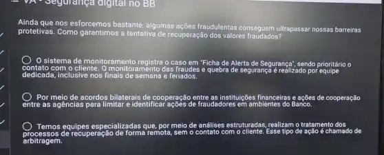 VF - Segurança digital no BB
Ainda que nos esforcemos bastante, algumas ações fraudulentas conseguem ultrapassar nossas barreiras
protetivas. Como garantimos a tentativa de recuperação dos valores fraudados?
sistema de monitoramento registra o caso em "Ficha de Alerta de Segurança", sendo prioritário o
dedicada , inclusive nos finais de semana e feriados.
entre as agências para limitar e identificar ações de fraudadores em ambientes do Banco s de cooperação
Temos equipes especializadas que por meio de análises estruturadas , realizam o tratamento dos do de
arbitragem.