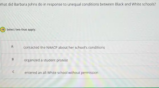 Vhat did Barbara Johns do in response to unequal conditions between Black and White schools?
Select two that apply.
A
contacted the NAACP about her school's conditions
B
organized a student protest
C
entered an all-White school without permission