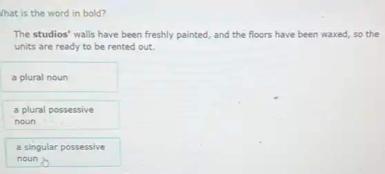 Vhat is the word in bold?
The studios' walls have been freshly painted, and the floors have been waxed, so the
units are ready to be rented out.
a plural noun
a plural possessive
noun
a singular possessive
noun