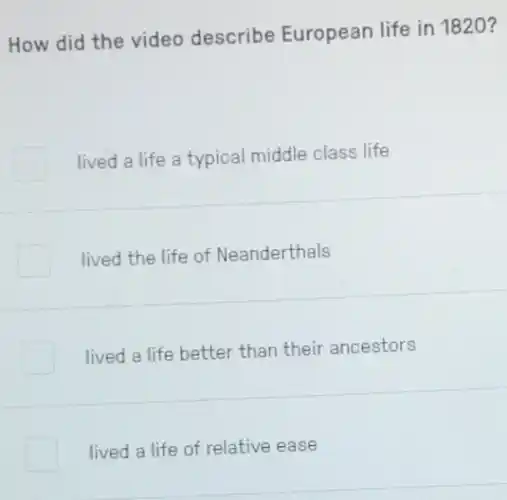 How did the video describe European life in 1820 ?
lived a life a typical middle class life
lived the life of Neanderthals
lived a life better than their ancestors
lived a life of relative ease