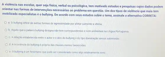 A violência nas escolas quer seja física, verbal ou psicológica, tem motivado estudos e pesquisas cujos dados podem
orientar nas formas de intervenções necessárias ao problema em questão. Um dos tipos de violência que mais tem
mobilizado especialistas éo bullying. De acordo com seus estudos sobre o tema, assinale a alternativa CORRETA:
a. O bullying difere de outras formas de agressividade por afetar somente a vitima
b. Aquilo que a palawra bullying designa não tem correspondentes e nem sinónimos na Lingua Portuguesa.
c. A relação estabelecida entre o autor e o alvo do bullying é do tipo dominação versus submissão
d. A ocorréncia do bullying é própria das classes menos favorecidas.
e. O bullying um fenomeno que pode ser considerado como algo relativamente novo