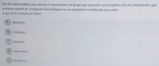 São virus transmitidos por vetores e representarn um grupo que possuem um complexo ciclo de transmissão, que
acontece através de artrópodes hematófagos de um hospedeiro vertebrado para outro.
A que virus o trecho se refere?
A Rotavirus
B Ortovirus.
C Reovirus
D Adenovirus
E Arbovirus