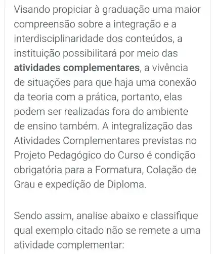 Visando propiciar à graduação uma maior
compreensão sobre a integração e a
interdisciplinaridade dos conteúdos , a
instituição possibilitará por meio das
atividades complementares , a vivência
de situações para que haja uma conexão
da teoria com a prática , portanto , elas
podem ser realizadas fora do ambiente
de ensino também A integralizaçãc das
Atividades Complementares previstas no
Projeto Pedagógico do Curso e condição
obrigatória para a Formatura , Colação de
Graue expedição de Diploma.
Sendo assim , analise abaixo e classifique